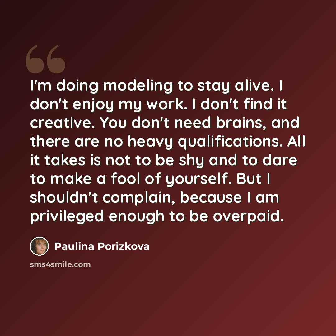 “I'm doing modeling to stay alive. I don't enjoy my work. I don't find it creative. You don't need brains, and there are no heavy qualifications. All it takes is not to be shy and to dare to make a fool of yourself. But I shouldn't complain, because I am privileged enough to be overpaid.” quote by Paulina Porizkova