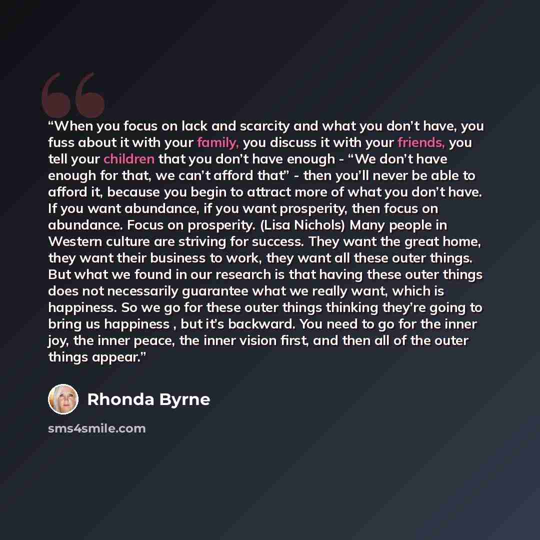 “When you focus on lack and scarcity and what you don’t have, you fuss about it with your family, you discuss it with your friends, you tell your children that you don’t have enough - “We don’t have enough for that, we can’t afford that” - then you’ll never be able to afford it, because you begin…” quote by Rhonda Byrne
