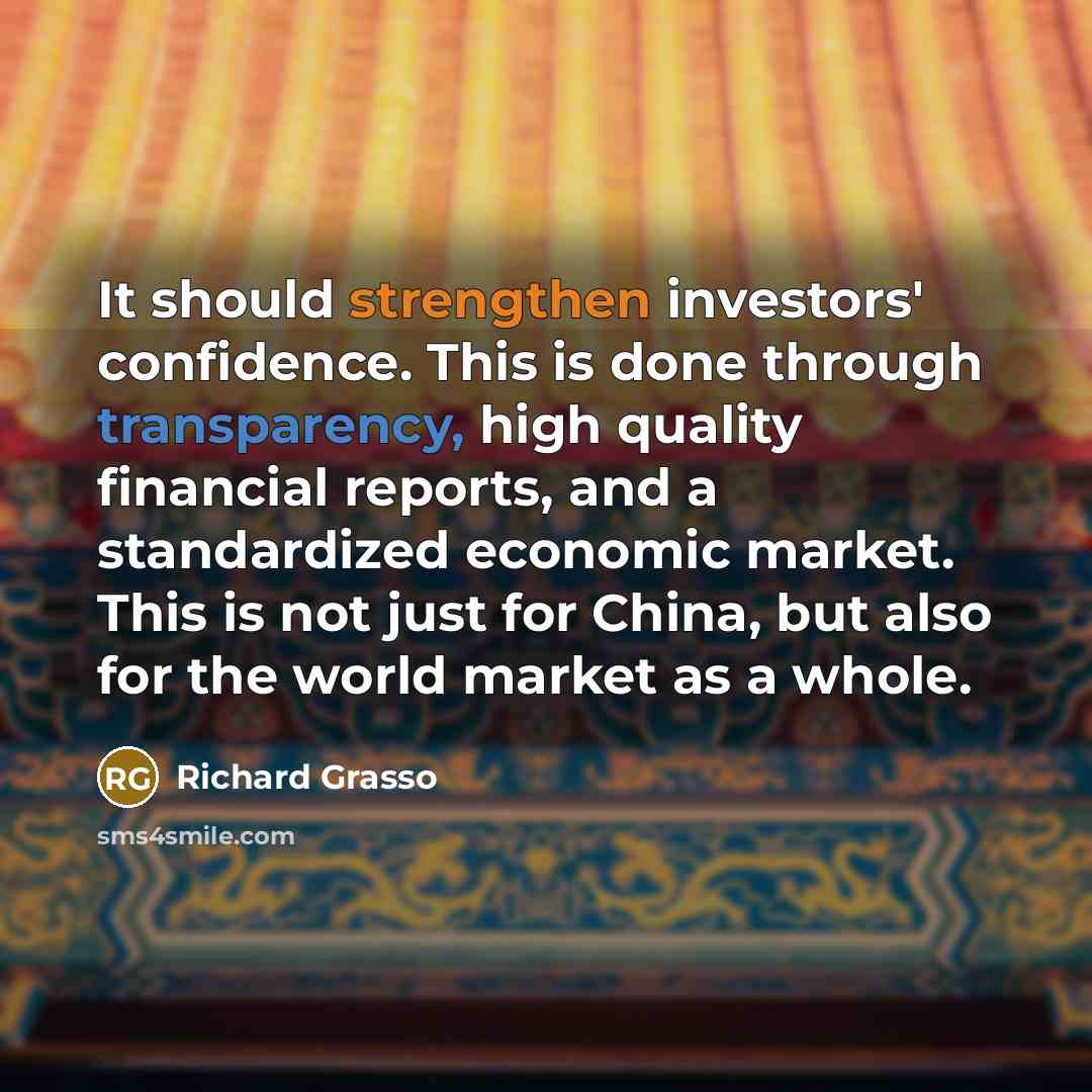 “It should strengthen investors' confidence. This is done through transparency, high quality financial reports, and a standardized economic market. This is not just for China, but also for the world market as a whole.” quote by Richard Grasso