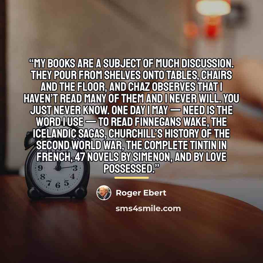 “My books are a subject of much discussion. They pour from shelves onto tables, chairs and the floor, and Chaz observes that I haven’t read many of them and I never will. You just never know. One day I may — need is the word I use — to read Finnegans Wake, the Icelandic sagas, Churchill’s history…” quote by Roger Ebert