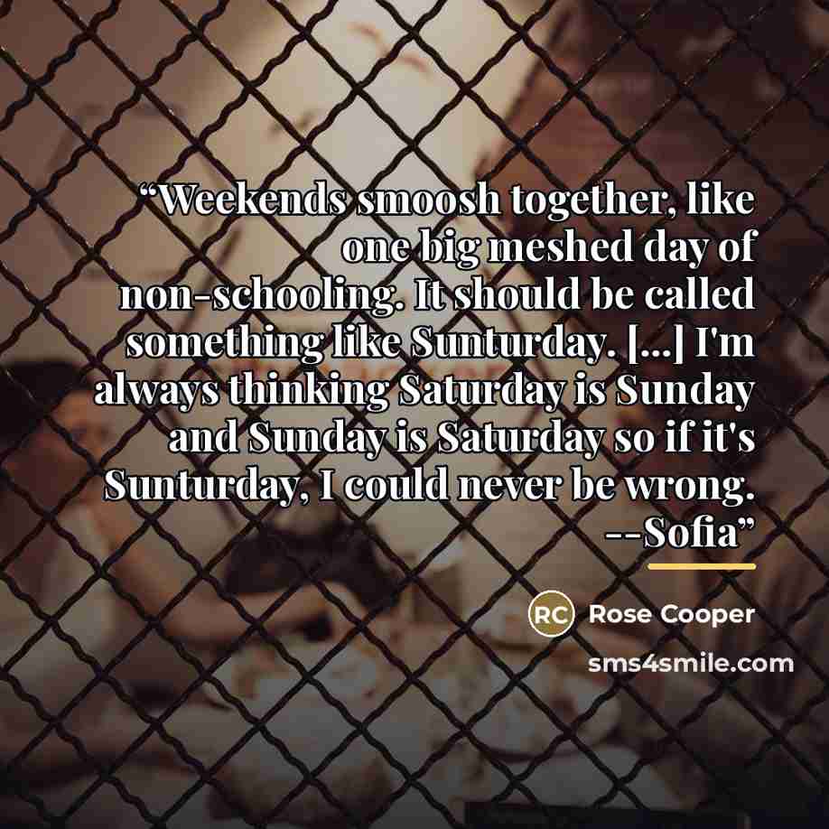 “Weekends smoosh together, like one big meshed day of non-schooling. It should be called something like Sunturday. [...] I'm always thinking Saturday is Sunday and Sunday is Saturday so if it's Sunturday, I could never be wrong. --Sofia” quote by Rose Cooper
