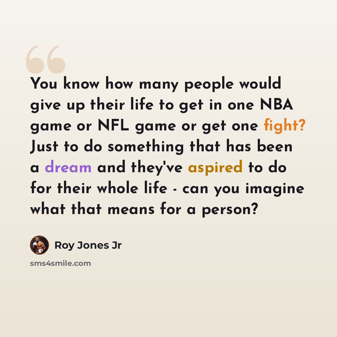 “You know how many people would give up their life to get in one NBA game or NFL game or get one fight? Just to do something that has been a dream and they've aspired to do for their whole life - can you imagine what that means for a person?” quote by Roy Jones Jr