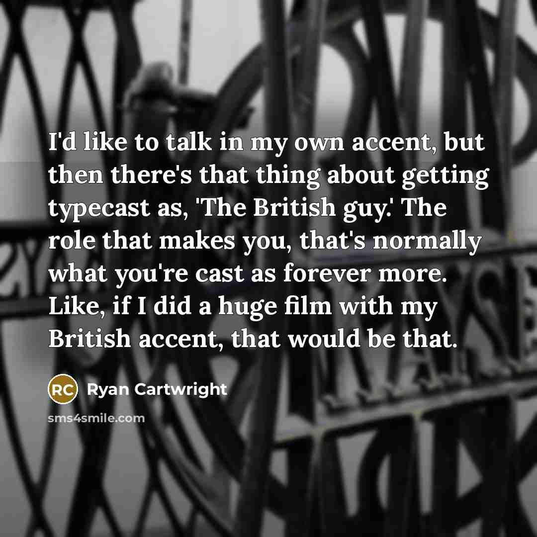 “I'd like to talk in my own accent, but then there's that thing about getting typecast as, 'The British guy.' The role that makes you, that's normally what you're cast as forever more. Like, if I did a huge film with my British accent, that would be that.” quote by Ryan Cartwright