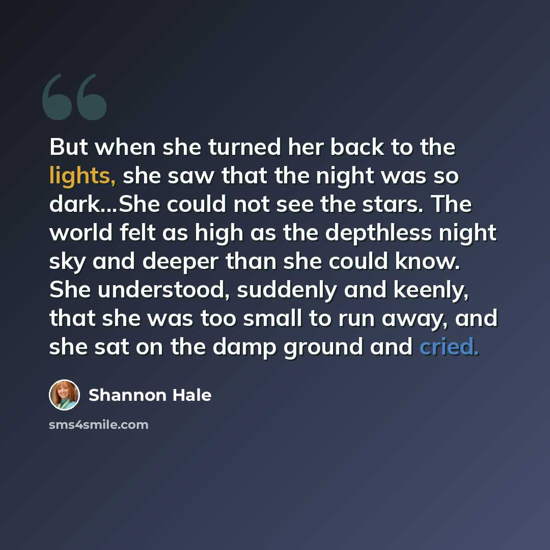 “But when she turned her back to the lights, she saw that the night was so dark...She could not see the stars. The world felt as high as the depthless night sky and deeper than she could know. She understood, suddenly and keenly, that she was too small to run away, and she sat on the damp ground…” quote by Shannon Hale