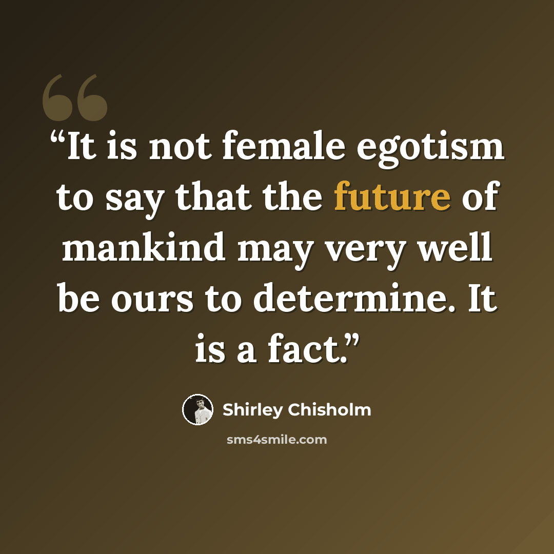 “It is not female egotism to say that the future of mankind may very well be ours to determine. It is a fact.” quote by Shirley Chisholm