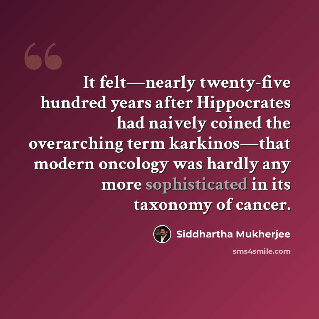 “It felt—nearly twenty-five hundred years after Hippocrates had naively coined the overarching term karkinos—that modern oncology was hardly any more sophisticated in its taxonomy of cancer.” quote by Siddhartha Mukherjee