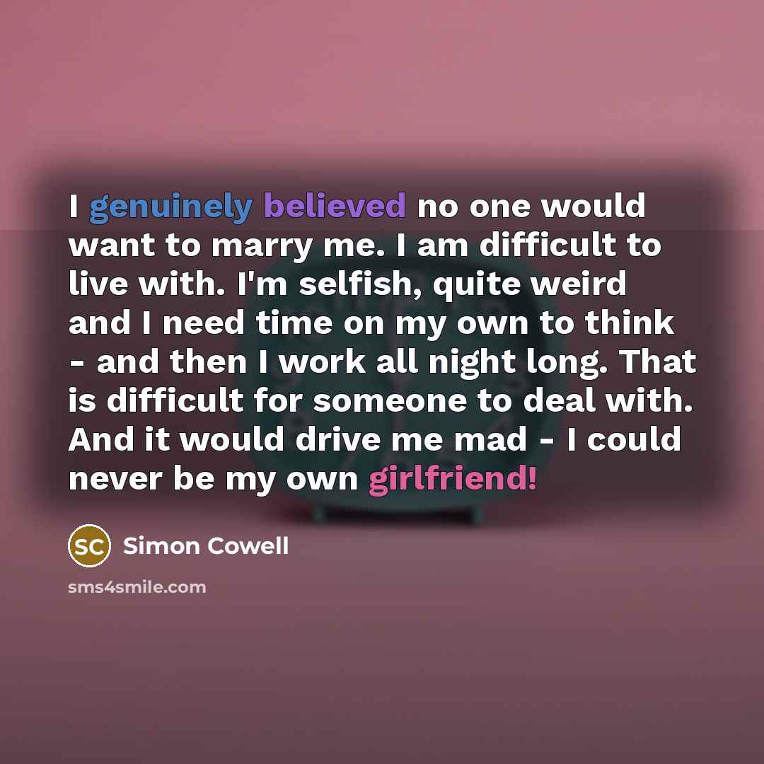 “I genuinely believed no one would want to marry me. I am difficult to live with. I'm selfish, quite weird and I need time on my own to think - and then I work all night long. That is difficult for someone to deal with. And it would drive me mad - I could never be my own girlfriend!” quote by Simon Cowell