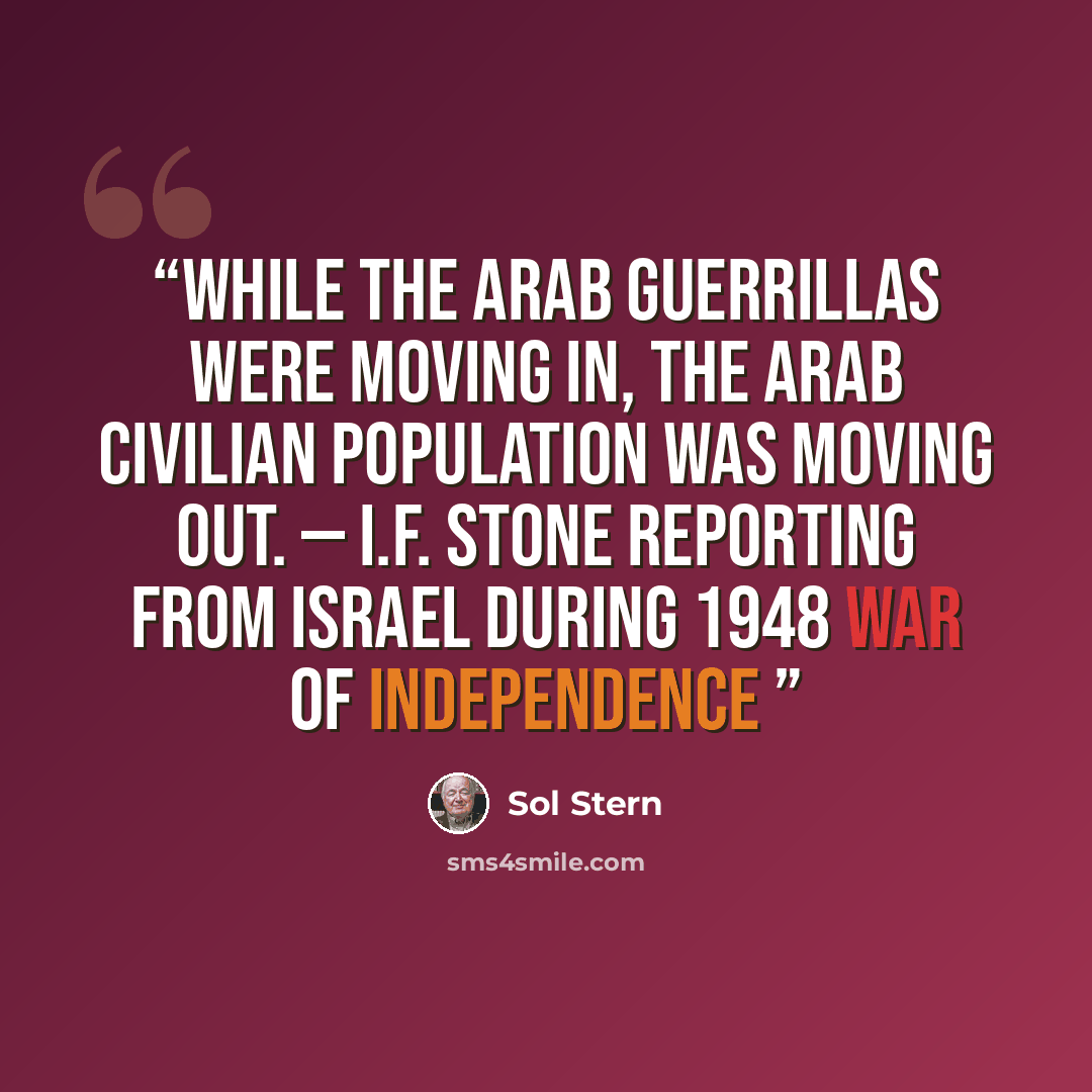 “While the Arab guerrillas were moving in, the Arab civilian population was moving out. — I.F. Stone reporting from Israel during 1948 War of Independence” quote by Sol Stern