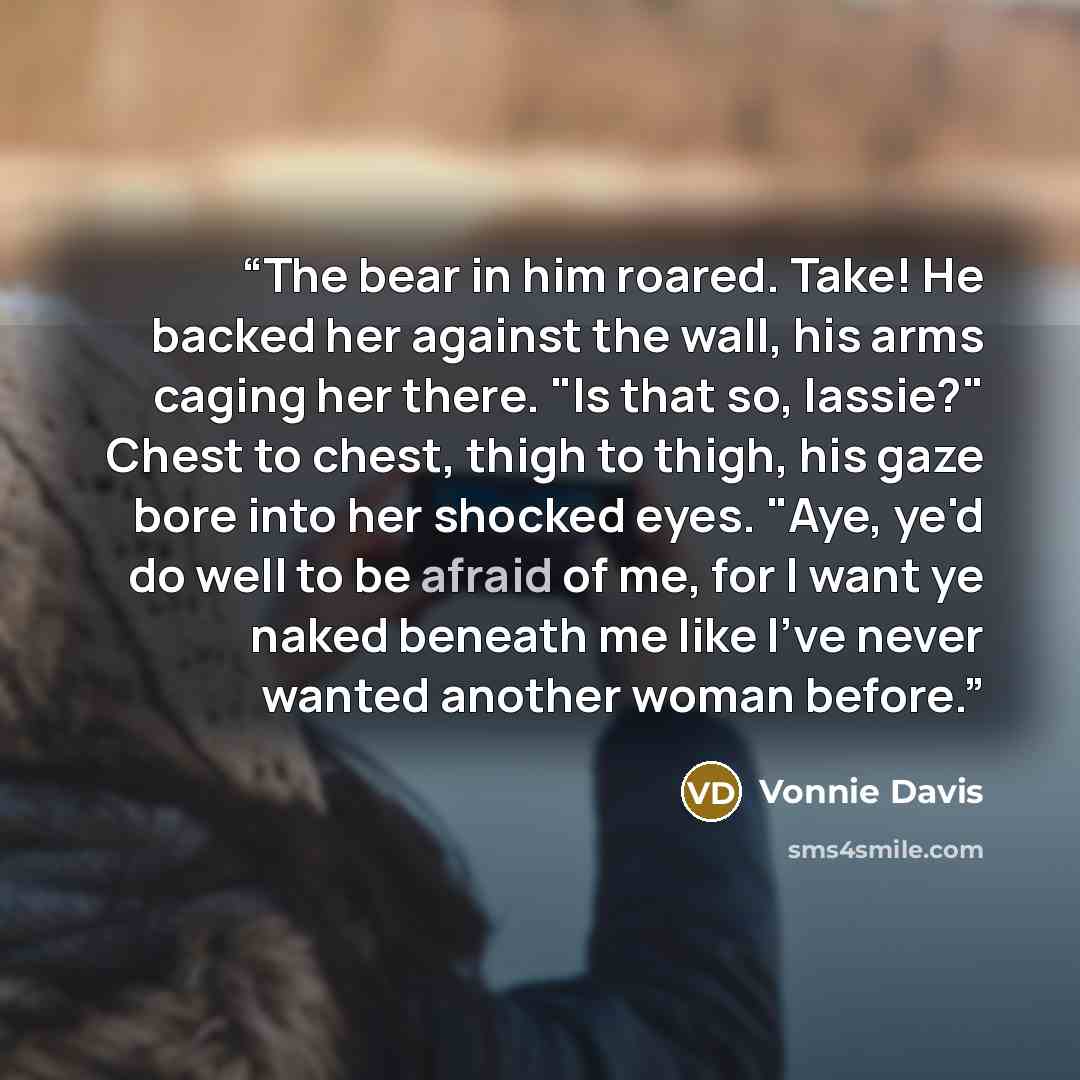 “The bear in him roared. Take! He backed her against the wall, his arms caging her there. "Is that so, lassie?" Chest to chest, thigh to thigh, his gaze bore into her shocked eyes. "Aye, ye'd do well to be afraid of me, for I want ye naked beneath me like I've never wanted another woman before.” quote by Vonnie Davis