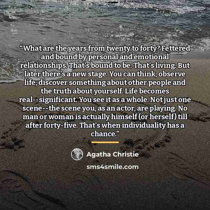 “What are the years from twenty to forty? Fettered and bound by personal and emotional relationships. That's bound to be. That's living. But later there's a new stage. You can think, observe life, discover something about other people and the truth about yourself. Life becomes real--significant…” quote by Agatha Christie