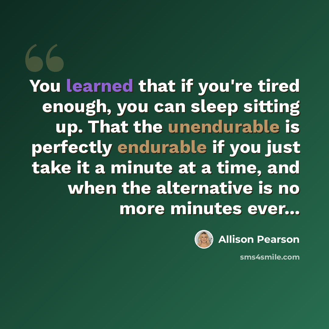 “You learned that if you're tired enough, you can sleep sitting up. That the unendurable is perfectly endurable if you just take it a minute at a time, and when the alternative is no more minutes ever...” quote by Allison Pearson