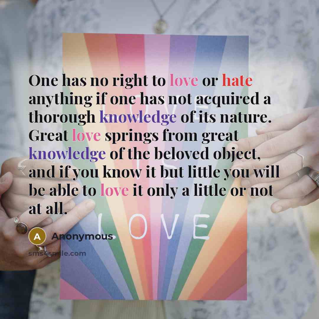 “One has no right to love or hate anything if one has not acquired a thorough knowledge of its nature. Great love springs from great knowledge of the beloved object, and if you know it but little you will be able to love it only a little or not at all.” quote by Anonymous