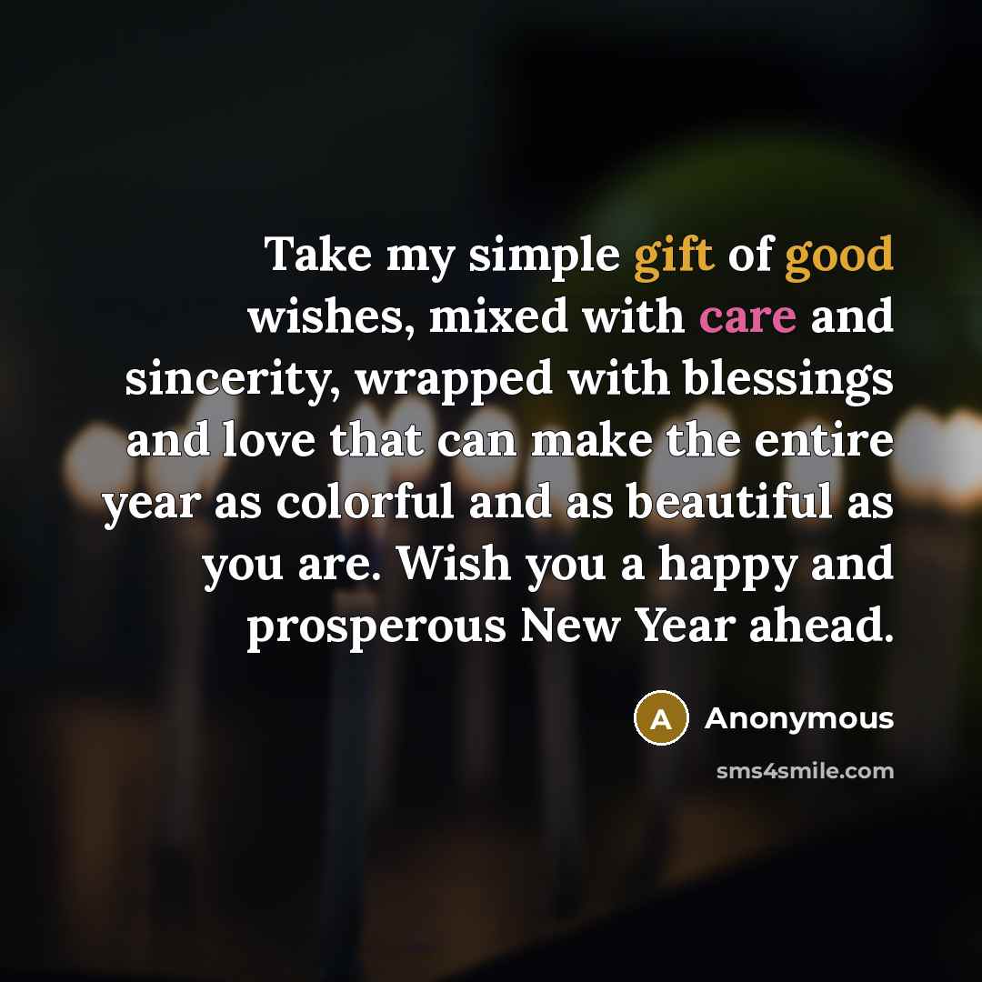 “Take my simple gift of good wishes, mixed with care and sincerity, wrapped with blessings and love that can make the entire year as colorful and as beautiful as you are. Wish you a happy and prosperous New Year ahead.” quote by Anonymous