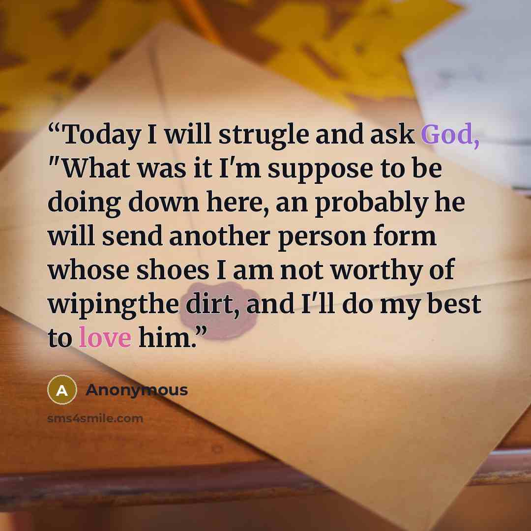“Today I will strugle and ask God, "What was it I'm suppose to be doing down here, an probably he will send another person form whose shoes I am not worthy of wipingthe dirt, and I'll do my best to love him.” quote by Anonymous