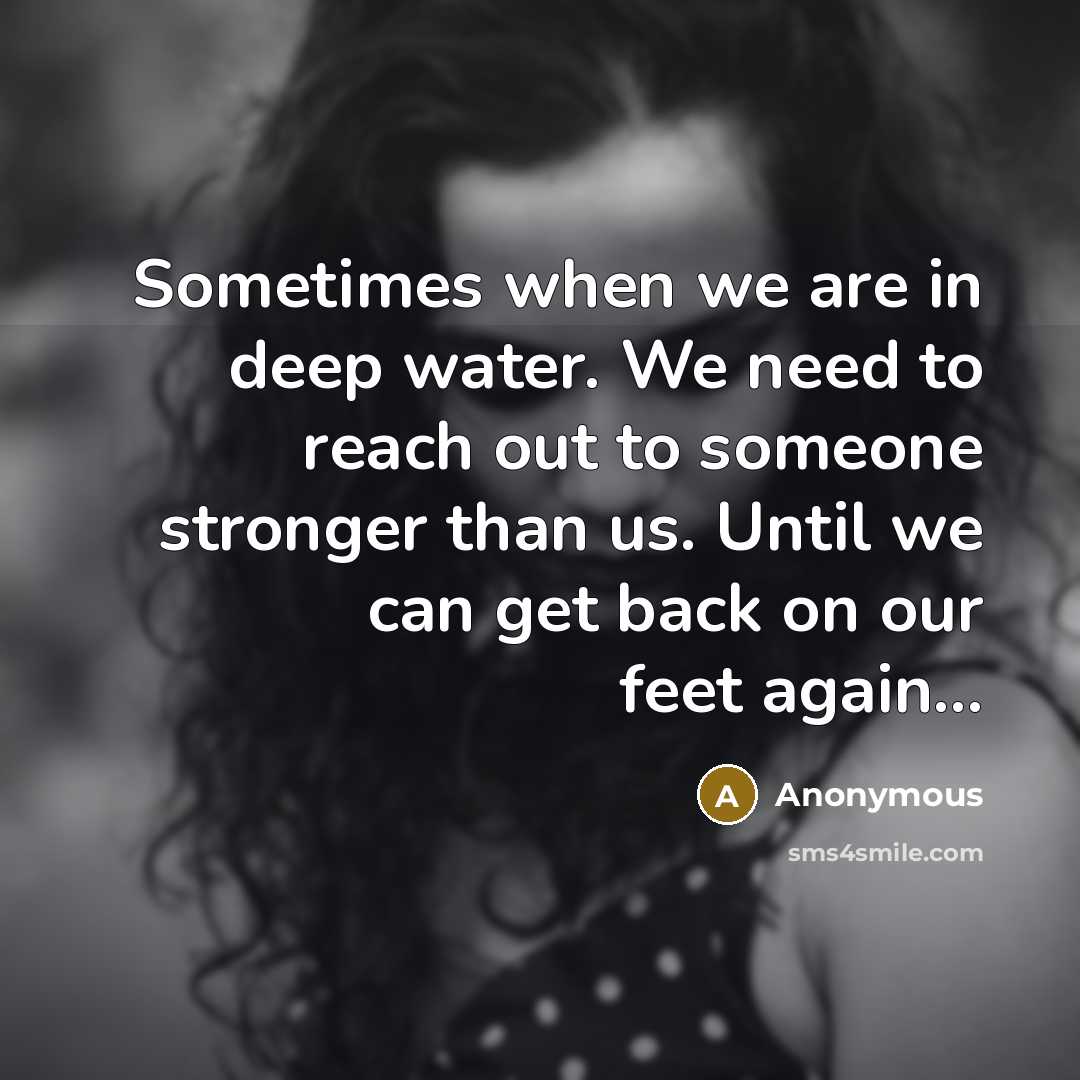 “Sometimes when we are in deep water. We need to reach out to someone stronger than us. Until we can get back on our feet again...” quote by Anonymous
