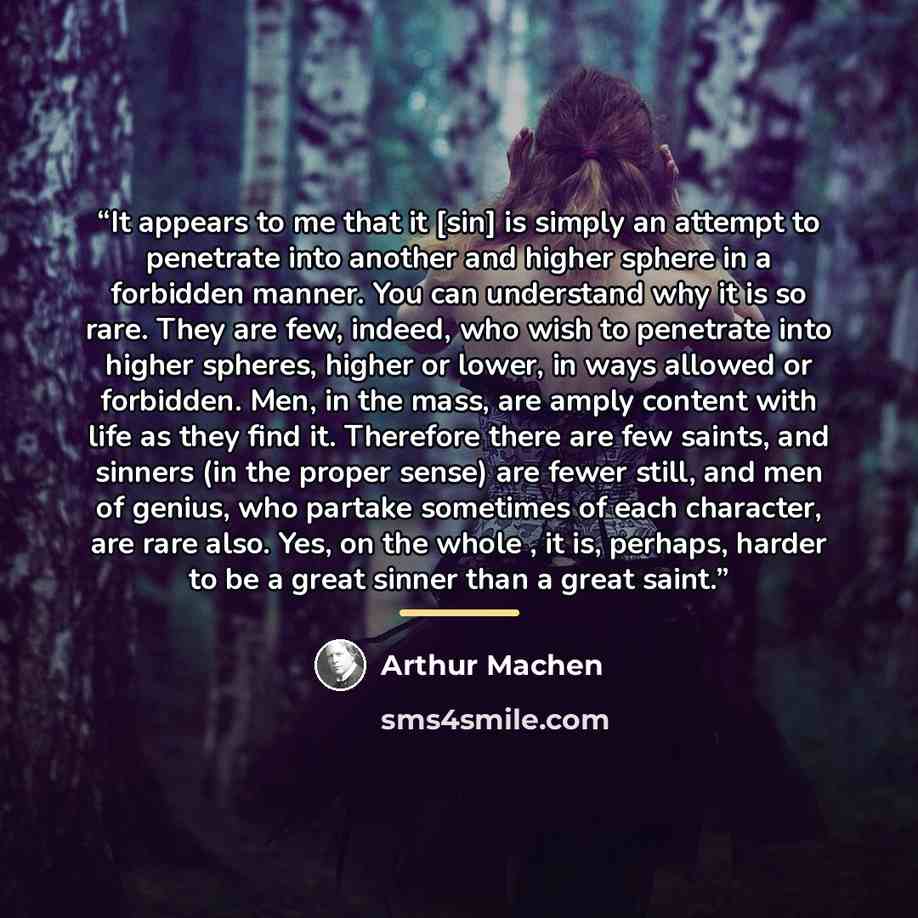 “It appears to me that it [sin] is simply an attempt to penetrate into another and higher sphere in a forbidden manner. You can understand why it is so rare. They are few, indeed, who wish to penetrate into higher spheres, higher or lower, in ways allowed or forbidden. Men, in the mass, are amply…” quote by Arthur Machen