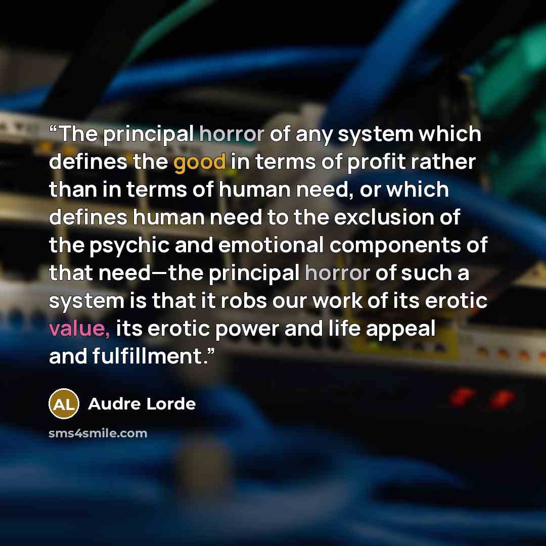 “The principal horror of any system which defines the good in terms of profit rather than in terms of human need, or which defines human need to the exclusion of the psychic and emotional components of that need—the principal horror of such a system is that it robs our work of its erotic value, its…” quote by Audre Lorde