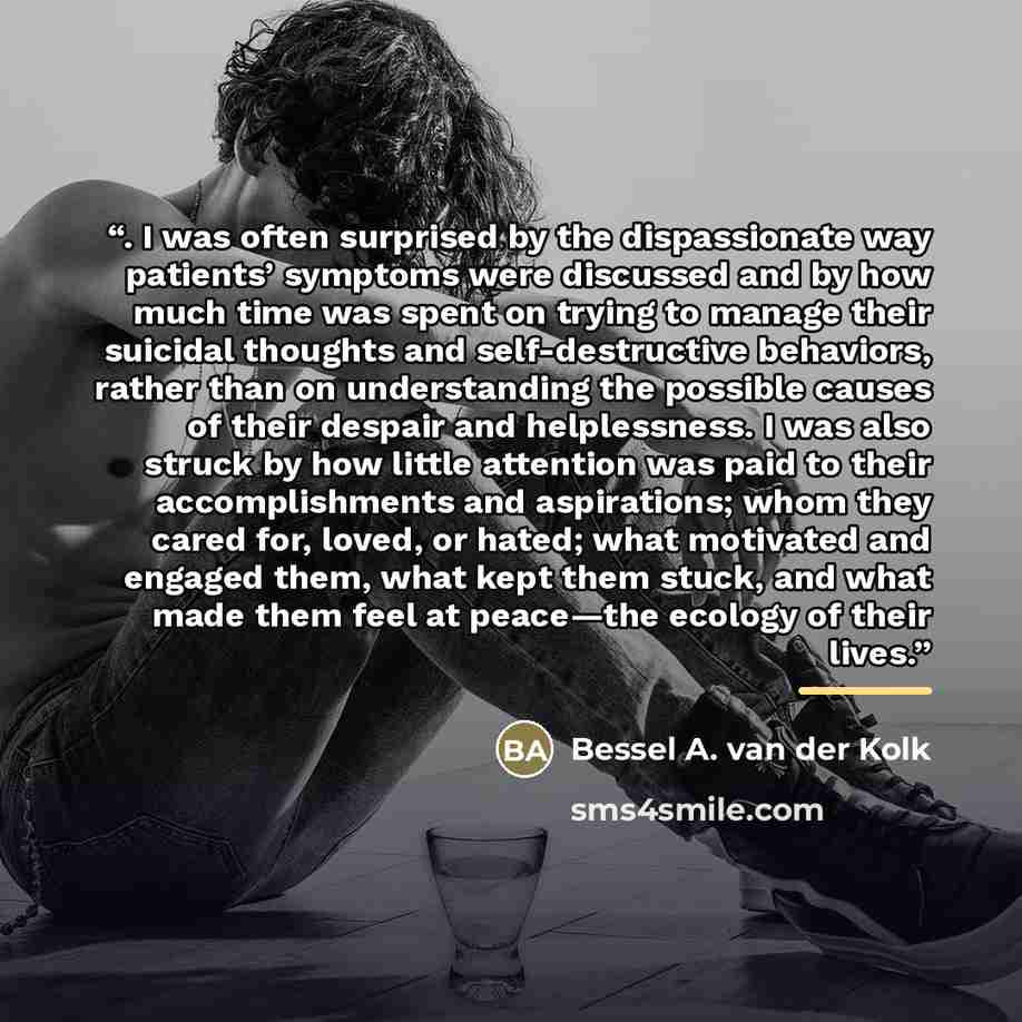 “. I was often surprised by the dispassionate way patients’ symptoms were discussed and by how much time was spent on trying to manage their suicidal thoughts and self-destructive behaviors, rather than on understanding the possible causes of their despair and helplessness. I was also struck by how…” quote by Bessel A. van der Kolk
