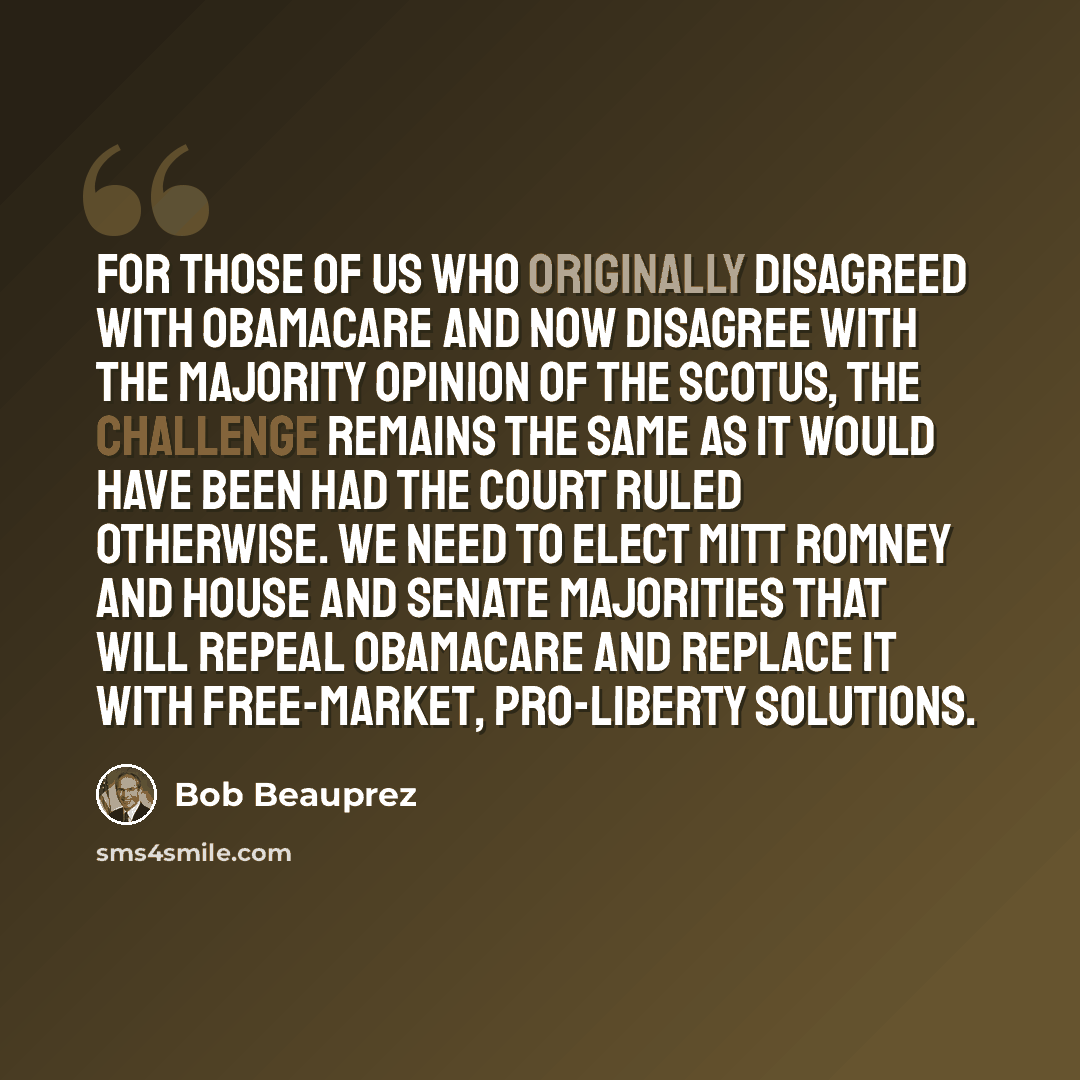 “For those of us who originally disagreed with ObamaCare and now disagree with the majority opinion of the SCOTUS, the challenge remains the same as it would have been had the Court ruled otherwise. We need to elect Mitt Romney and House and Senate majorities that will repeal ObamaCare and replace…” quote by Bob Beauprez