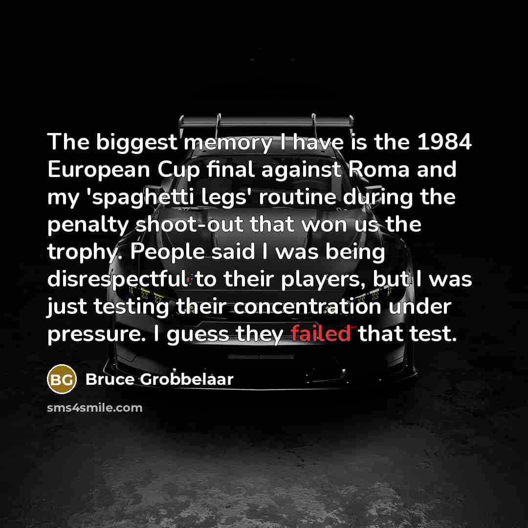 “The biggest memory I have is the 1984 European Cup final against Roma and my 'spaghetti legs' routine during the penalty shoot-out that won us the trophy. People said I was being disrespectful to their players, but I was just testing their concentration under pressure. I guess they failed that test.” quote by Bruce Grobbelaar