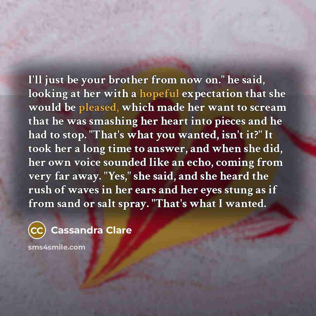“I'll just be your brother from now on." he said, looking at her with a hopeful expectation that she would be pleased, which made her want to scream that he was smashing her heart into pieces and he had to stop. "That's what you wanted, isn't it?" It took her a long time to answer, and when she…” quote by Cassandra Clare