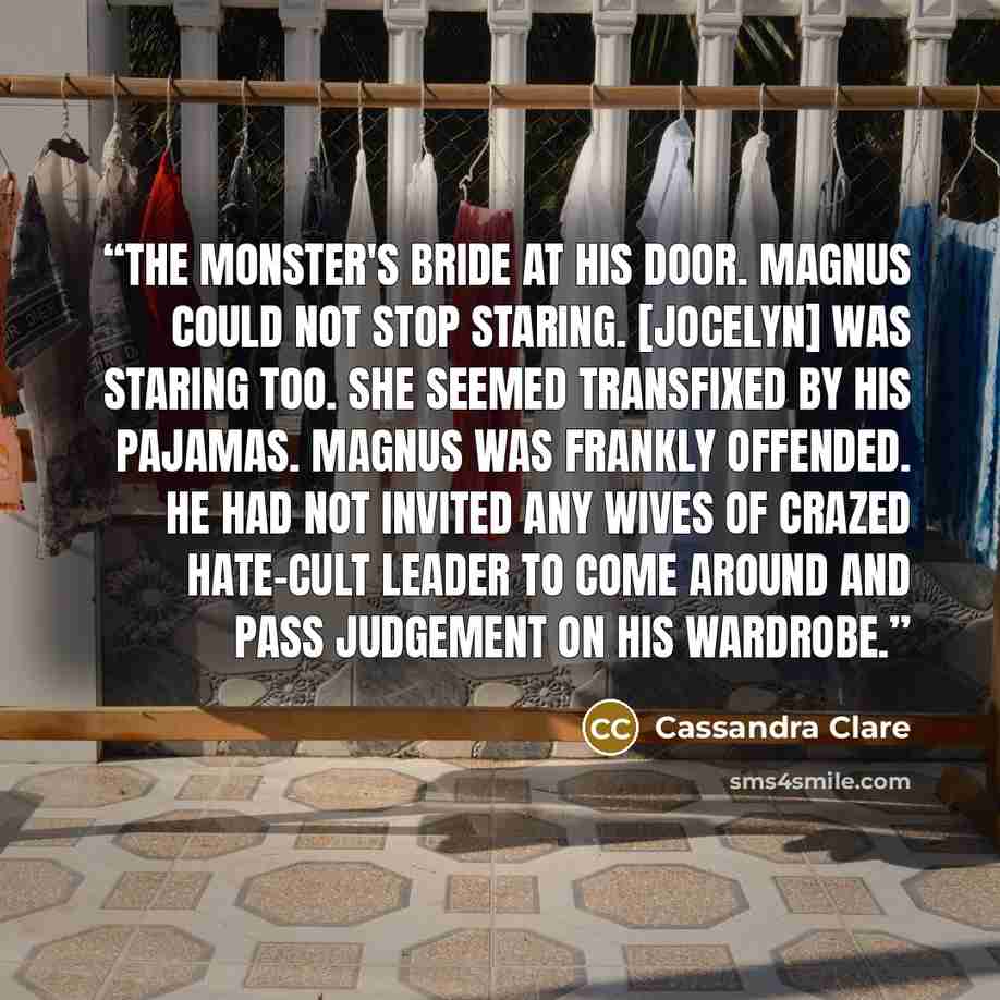 “The monster's bride at his door. Magnus could not stop staring. [Jocelyn] was staring too. She seemed transfixed by his pajamas. Magnus was frankly offended. He had not invited any wives of crazed hate-cult leader to come around and pass judgement on his wardrobe.” quote by Cassandra Clare