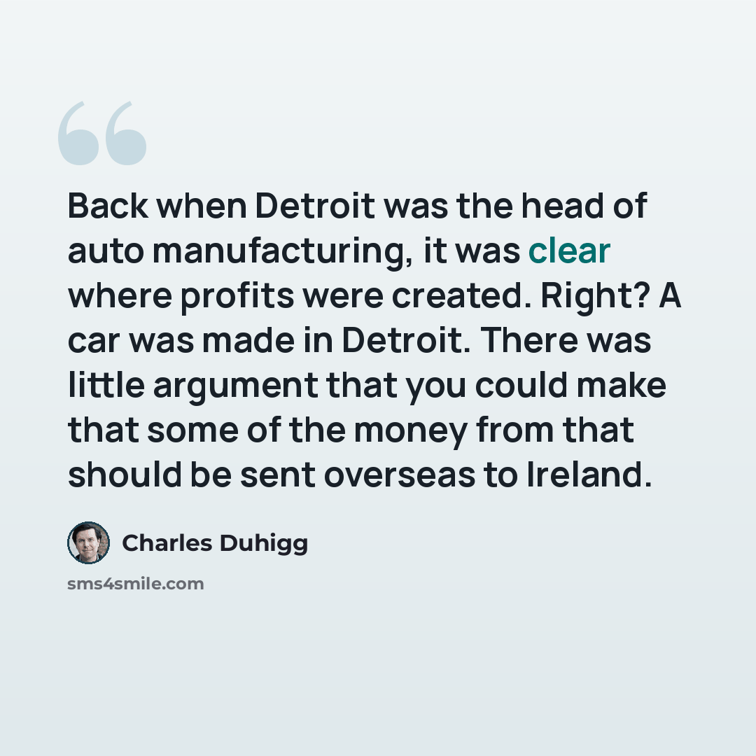 “Back when Detroit was the head of auto manufacturing, it was clear where profits were created. Right? A car was made in Detroit. There was little argument that you could make that some of the money from that should be sent overseas to Ireland.” quote by Charles Duhigg