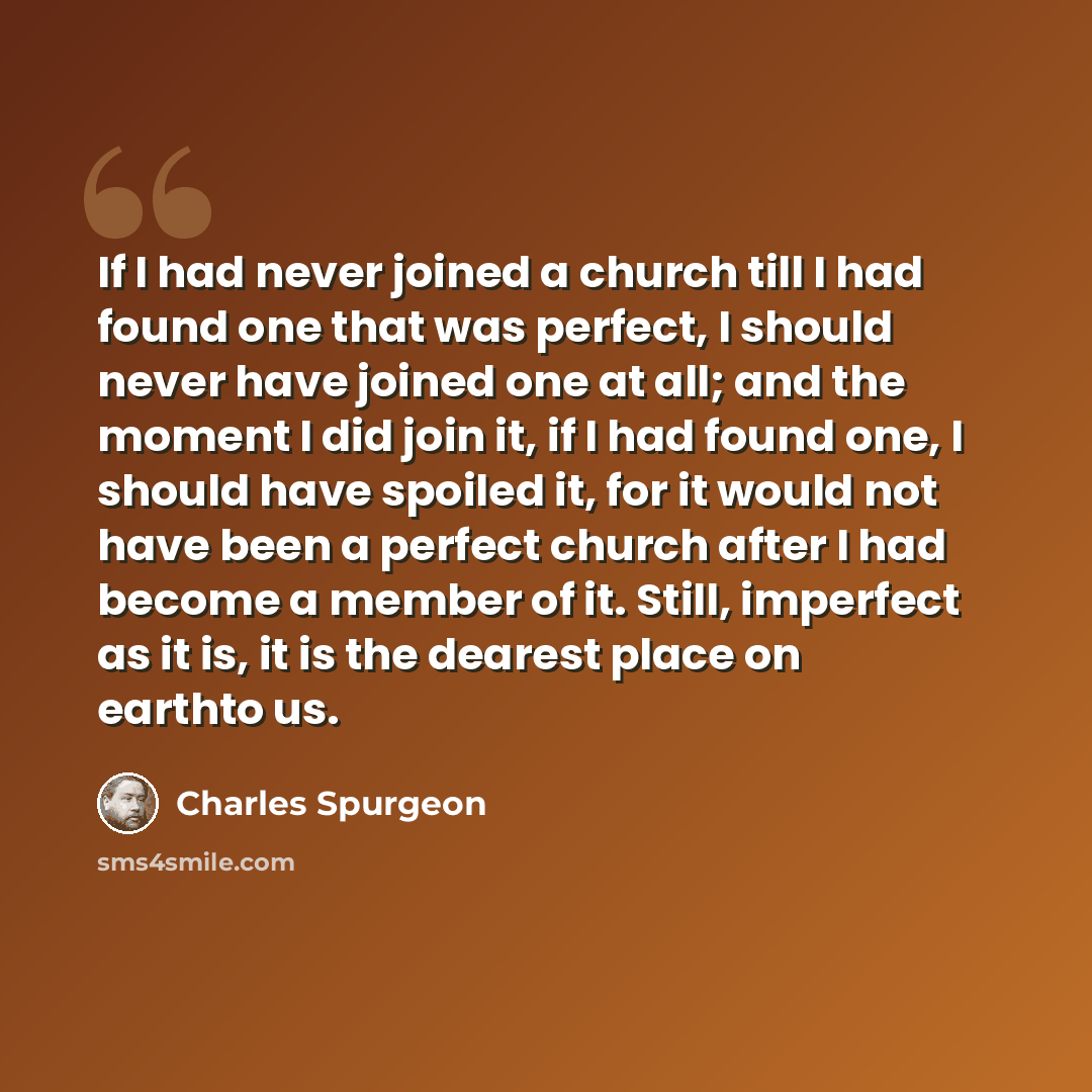 “If I had never joined a church till I had found one that was perfect, I should never have joined one at all; and the moment I did join it, if I had found one, I should have spoiled it, for it would not have been a perfect church after I had become a member of it. Still, imperfect as it is, it is…” quote by Charles Spurgeon
