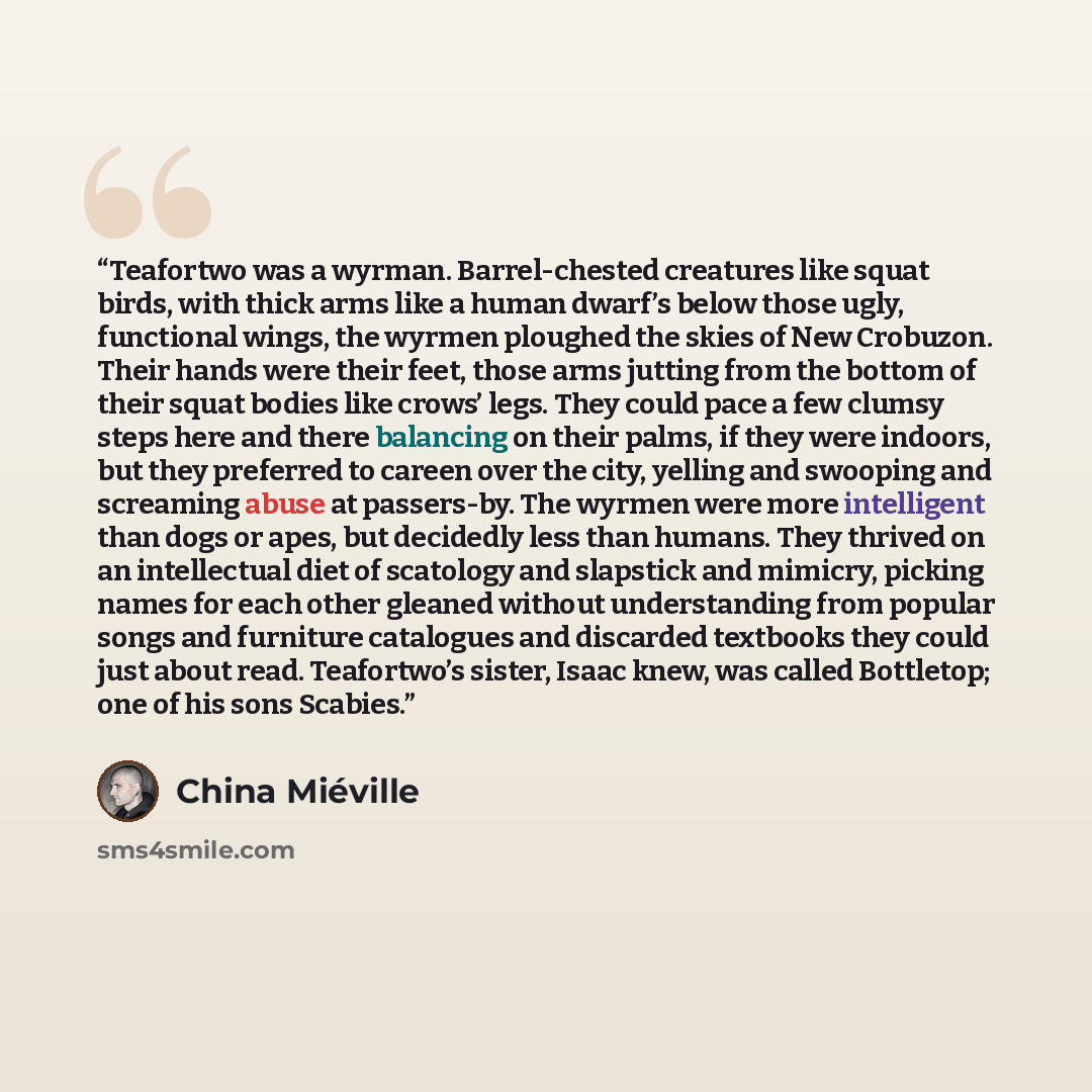 “Teafortwo was a wyrman. Barrel-chested creatures like squat birds, with thick arms like a human dwarf’s below those ugly, functional wings, the wyrmen ploughed the skies of New Crobuzon. Their hands were their feet, those arms jutting from the bottom of their squat bodies like crows’ legs. They…” quote by China Miéville