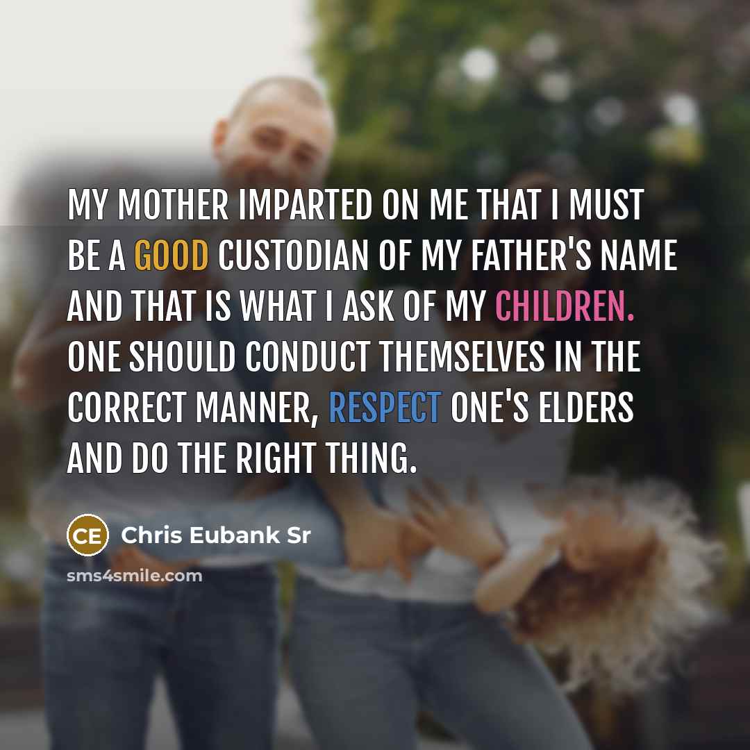 “My mother imparted on me that I must be a good custodian of my father's name and that is what I ask of my children. One should conduct themselves in the correct manner, respect one's elders and do the right thing.” quote by Chris Eubank Sr