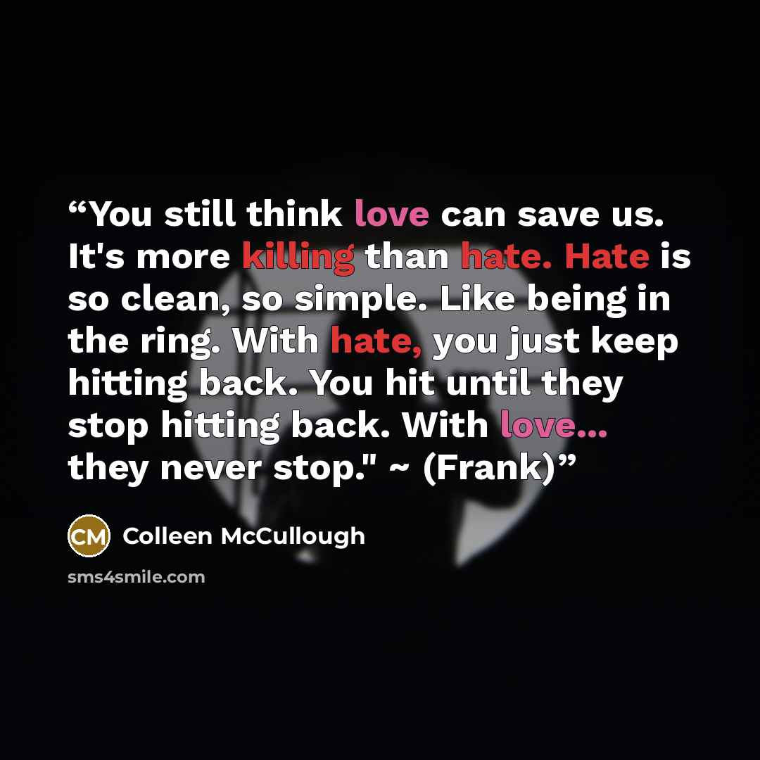 “You still think love can save us. It's more killing than hate. Hate is so clean, so simple. Like being in the ring. With hate, you just keep hitting back. You hit until they stop hitting back. With love... they never stop." ~ (Frank)” quote by Colleen McCullough