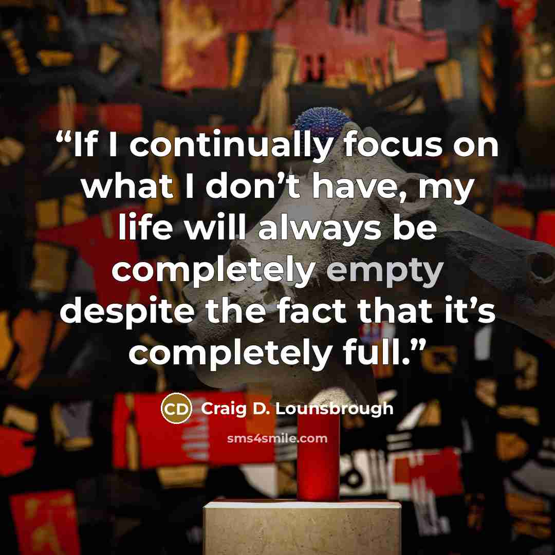 “If I continually focus on what I don’t have, my life will always be completely empty despite the fact that it’s completely full.” quote by Craig D. Lounsbrough