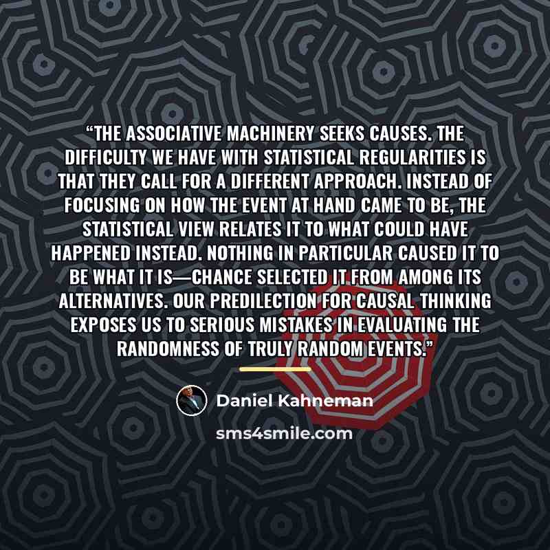 “The associative machinery seeks causes. The difficulty we have with statistical regularities is that they call for a different approach. Instead of focusing on how the event at hand came to be, the statistical view relates it to what could have happened instead. Nothing in particular caused it to…” quote by Daniel Kahneman