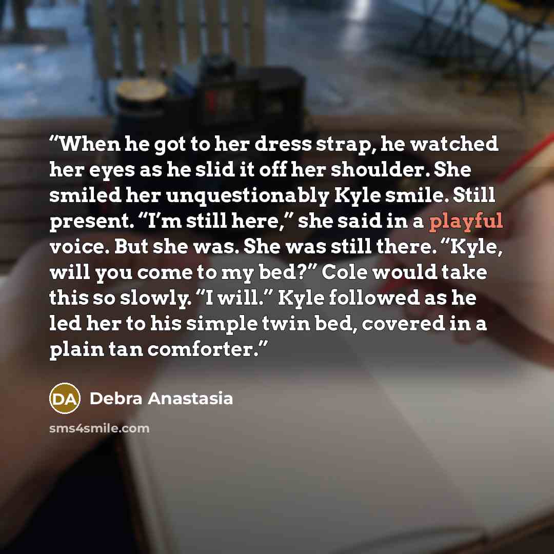 “When he got to her dress strap, he watched her eyes as he slid it off her shoulder. She smiled her unquestionably Kyle smile. Still present. “I’m still here,” she said in a playful voice. But she was. She was still there. “Kyle, will you come to my bed?” Cole would take this so slowly. “I will.”…” quote by Debra Anastasia