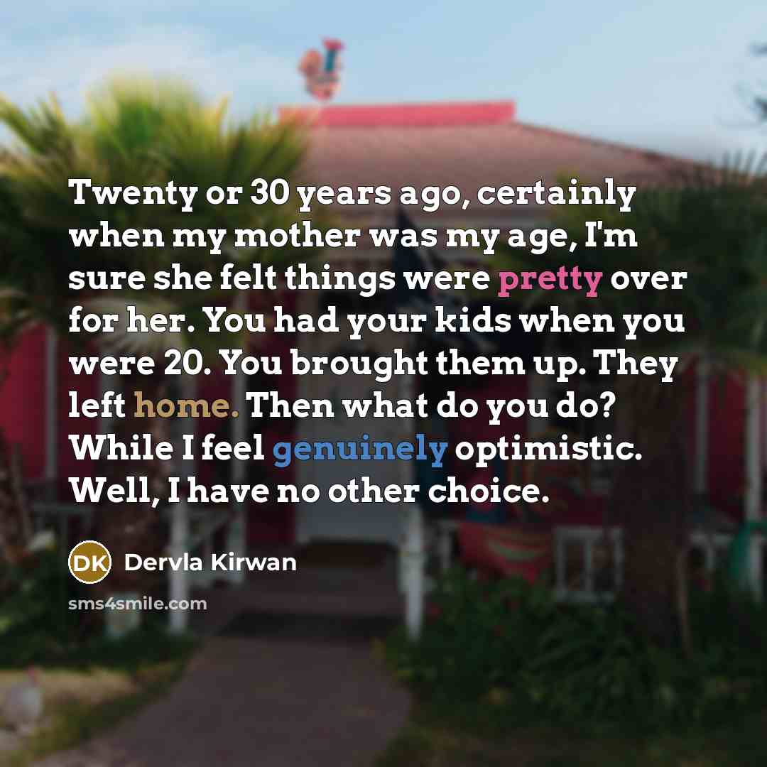 “Twenty or 30 years ago, certainly when my mother was my age, I'm sure she felt things were pretty over for her. You had your kids when you were 20. You brought them up. They left home. Then what do you do? While I feel genuinely optimistic. Well, I have no other choice.” quote by Dervla Kirwan
