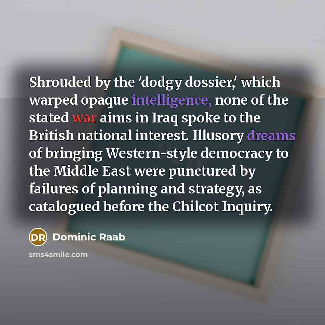 “Shrouded by the 'dodgy dossier,' which warped opaque intelligence, none of the stated war aims in Iraq spoke to the British national interest. Illusory dreams of bringing Western-style democracy to the Middle East were punctured by failures of planning and strategy, as catalogued before the…” quote by Dominic Raab