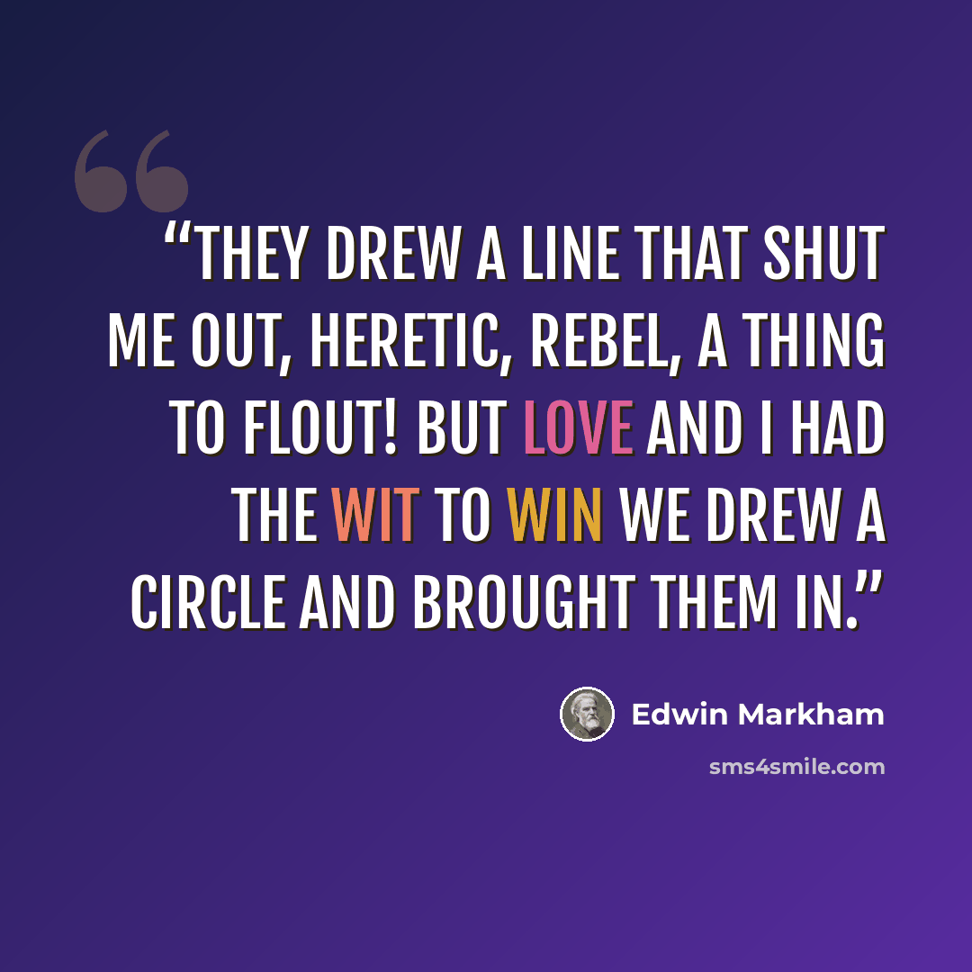 “They drew a line that shut me out, Heretic, rebel, a thing to flout! But love and I had the wit to win We drew a circle and brought them in.” quote by Edwin Markham