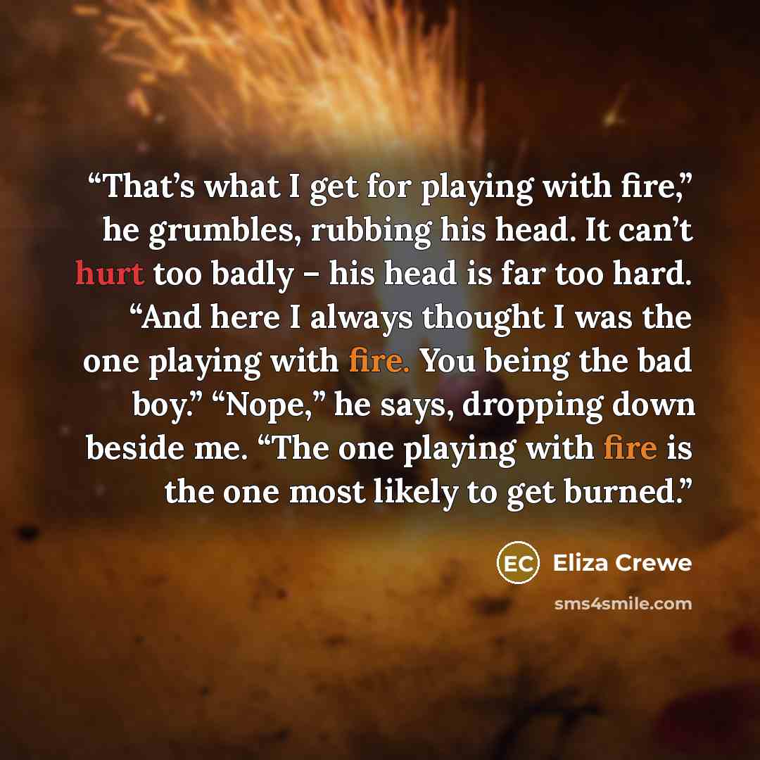 “That’s what I get for playing with fire,” he grumbles, rubbing his head. It can’t hurt too badly – his head is far too hard. “And here I always thought I was the one playing with fire. You being the bad boy.” “Nope,” he says, dropping down beside me. “The one playing with fire is the one most…” quote by Eliza Crewe