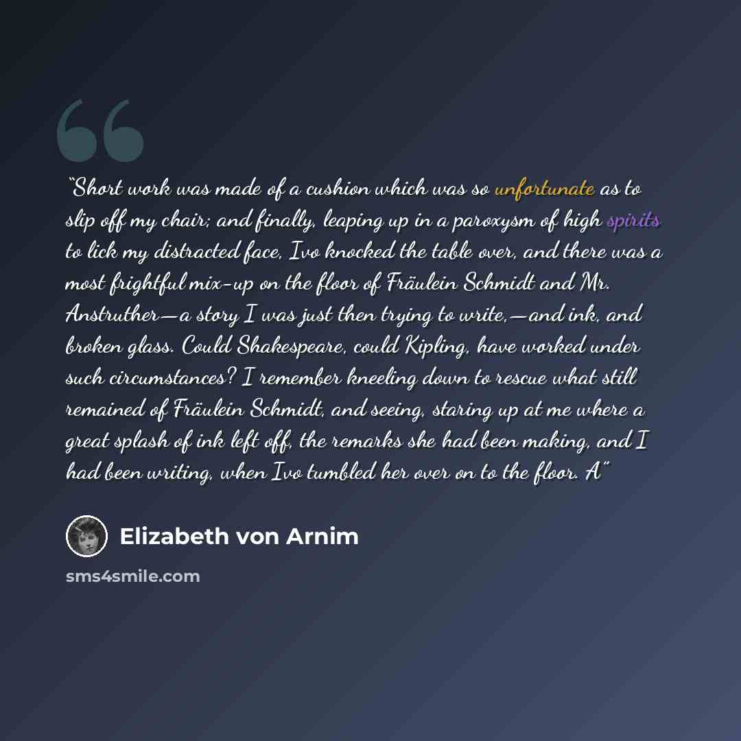 “Short work was made of a cushion which was so unfortunate as to slip off my chair; and finally, leaping up in a paroxysm of high spirits to lick my distracted face, Ivo knocked the table over, and there was a most frightful mix-up on the floor of Fräulein Schmidt and Mr. Anstruther—a story I was…” quote by Elizabeth von Arnim