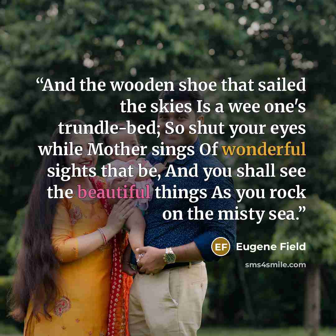 “And the wooden shoe that sailed the skies Is a wee one's trundle-bed; So shut your eyes while Mother sings Of wonderful sights that be, And you shall see the beautiful things As you rock on the misty sea.” quote by Eugene Field
