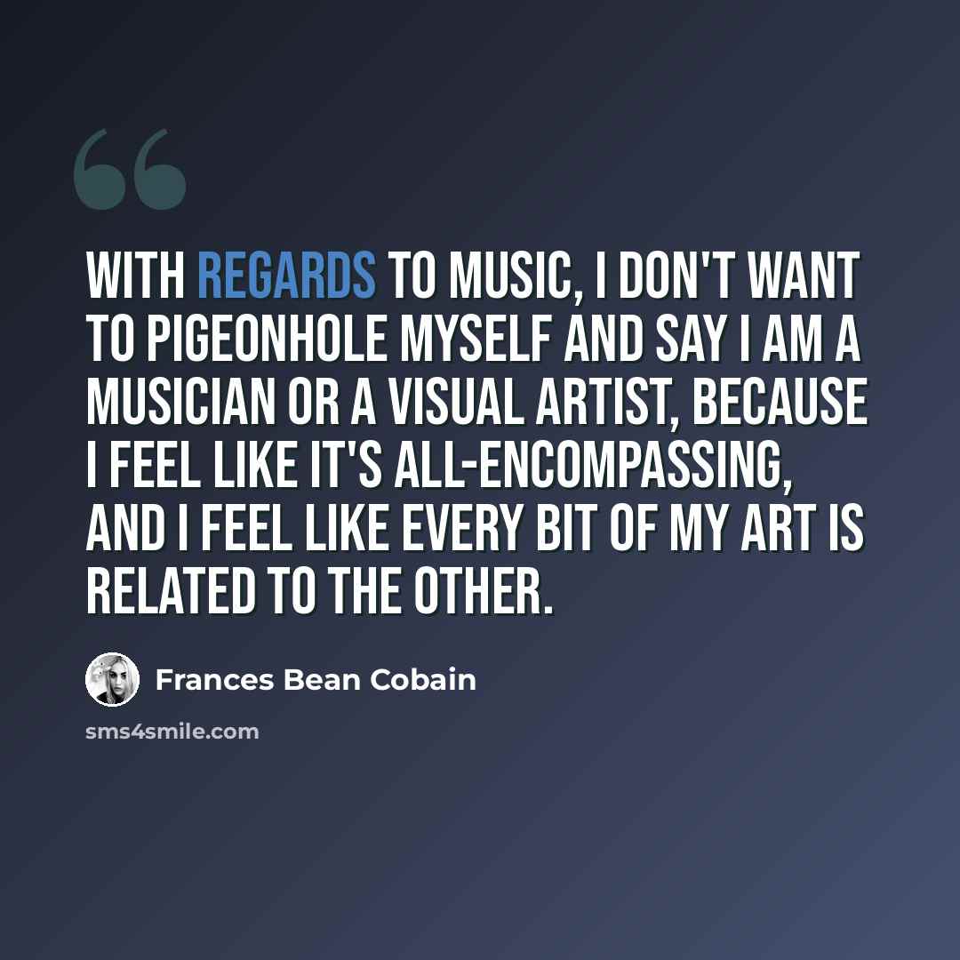 “With regards to music, I don't want to pigeonhole myself and say I am a musician or a visual artist, because I feel like it's all-encompassing, and I feel like every bit of my art is related to the other.” quote by Frances Bean Cobain