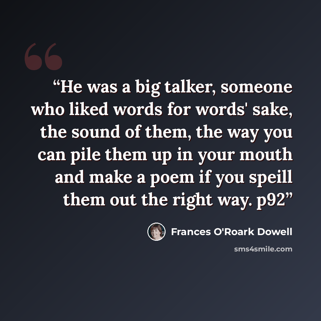 “He was a big talker, someone who liked words for words' sake, the sound of them, the way you can pile them up in your mouth and make a poem if you speill them out the right way. p92” quote by Frances O'Roark Dowell