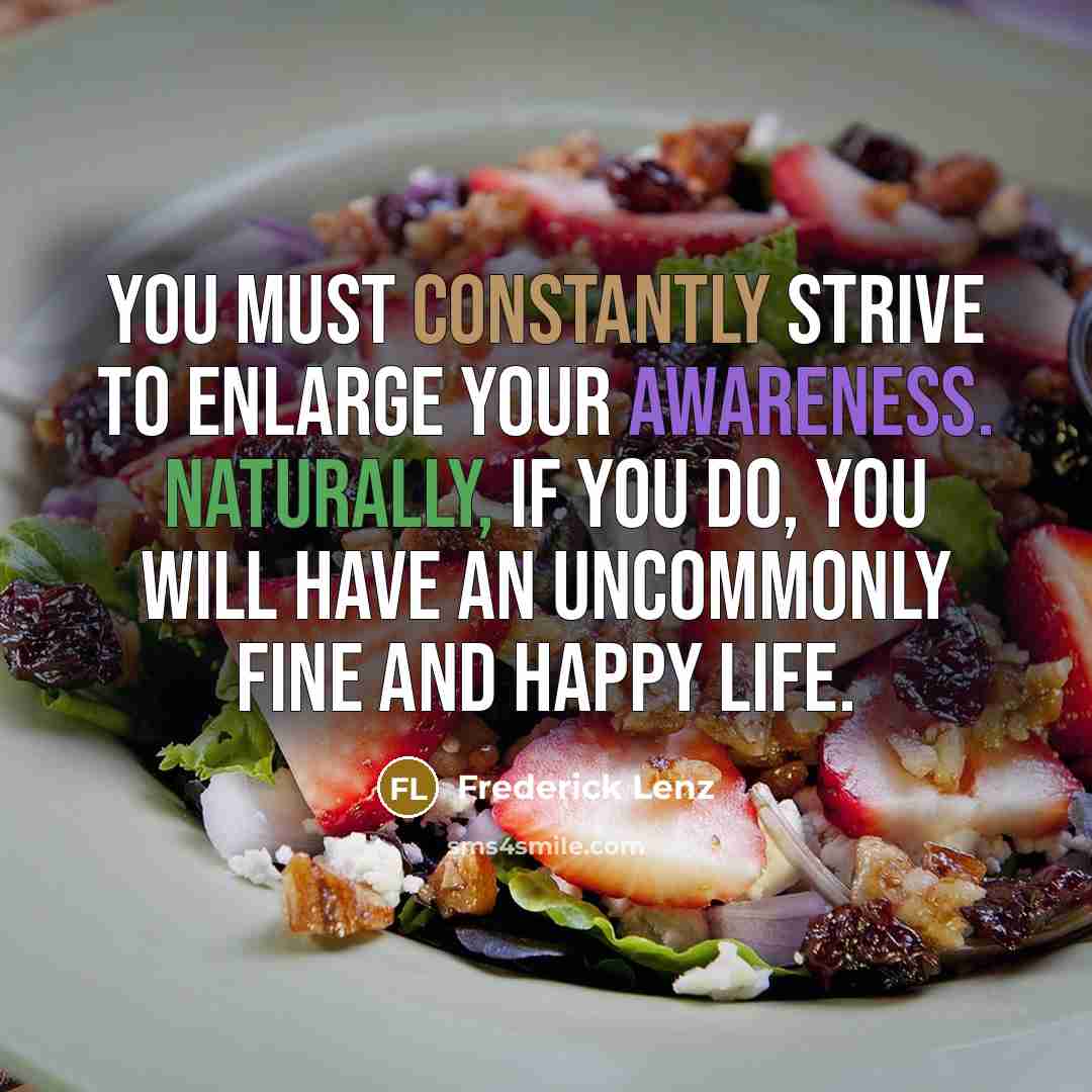 “You must constantly strive to enlarge your awareness. Naturally, if you do, you will have an uncommonly fine and happy life.” quote by Frederick Lenz