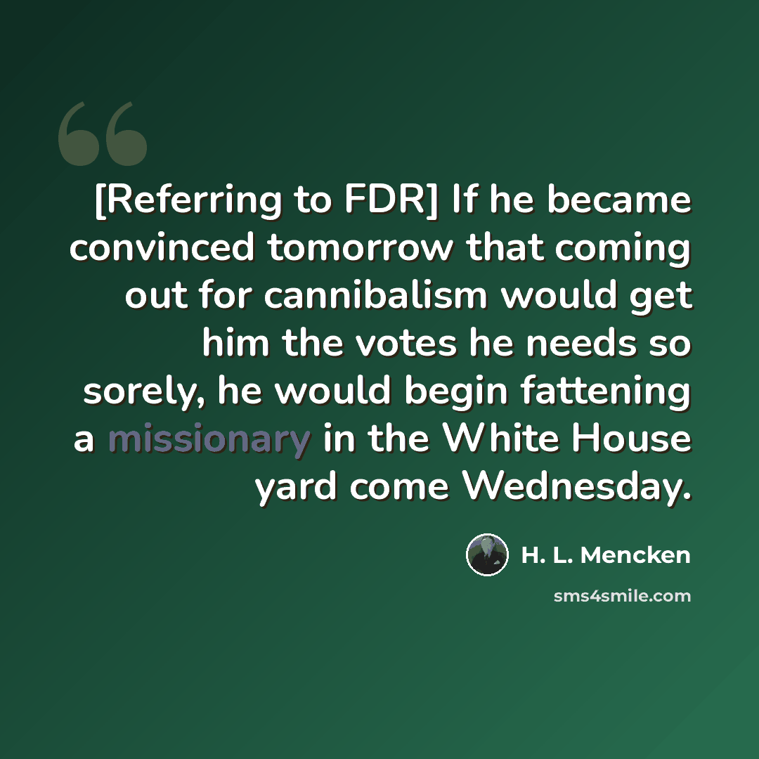“[Referring to FDR] If he became convinced tomorrow that coming out for cannibalism would get him the votes he needs so sorely, he would begin fattening a missionary in the White House yard come Wednesday.” quote by H. L. Mencken