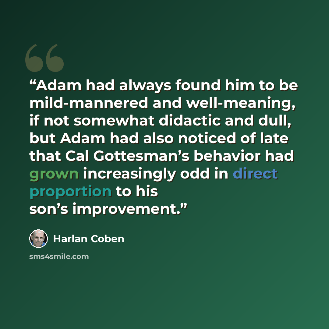 “Adam had always found him to be mild-mannered and well-meaning, if not somewhat didactic and dull, but Adam had also noticed of late that Cal Gottesman’s behavior had grown increasingly odd in direct proportion to his son’s improvement.” quote by Harlan Coben