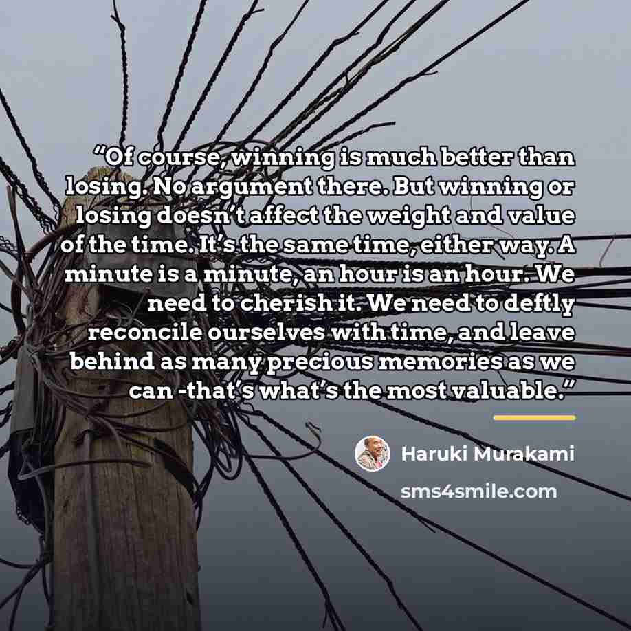 “Of course, winning is much better than losing. No argument there. But winning or losing doesn’t affect the weight and value of the time. It’s the same time, either way. A minute is a minute, an hour is an hour. We need to cherish it. We need to deftly reconcile ourselves with time, and leave…” quote by Haruki Murakami