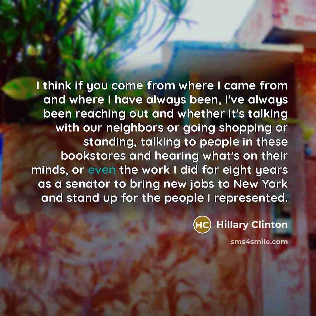 “I think if you come from where I came from and where I have always been, I've always been reaching out and whether it's talking with our neighbors or going shopping or standing, talking to people in these bookstores and hearing what's on their minds, or even the work I did for eight years as a…” quote by Hillary Clinton