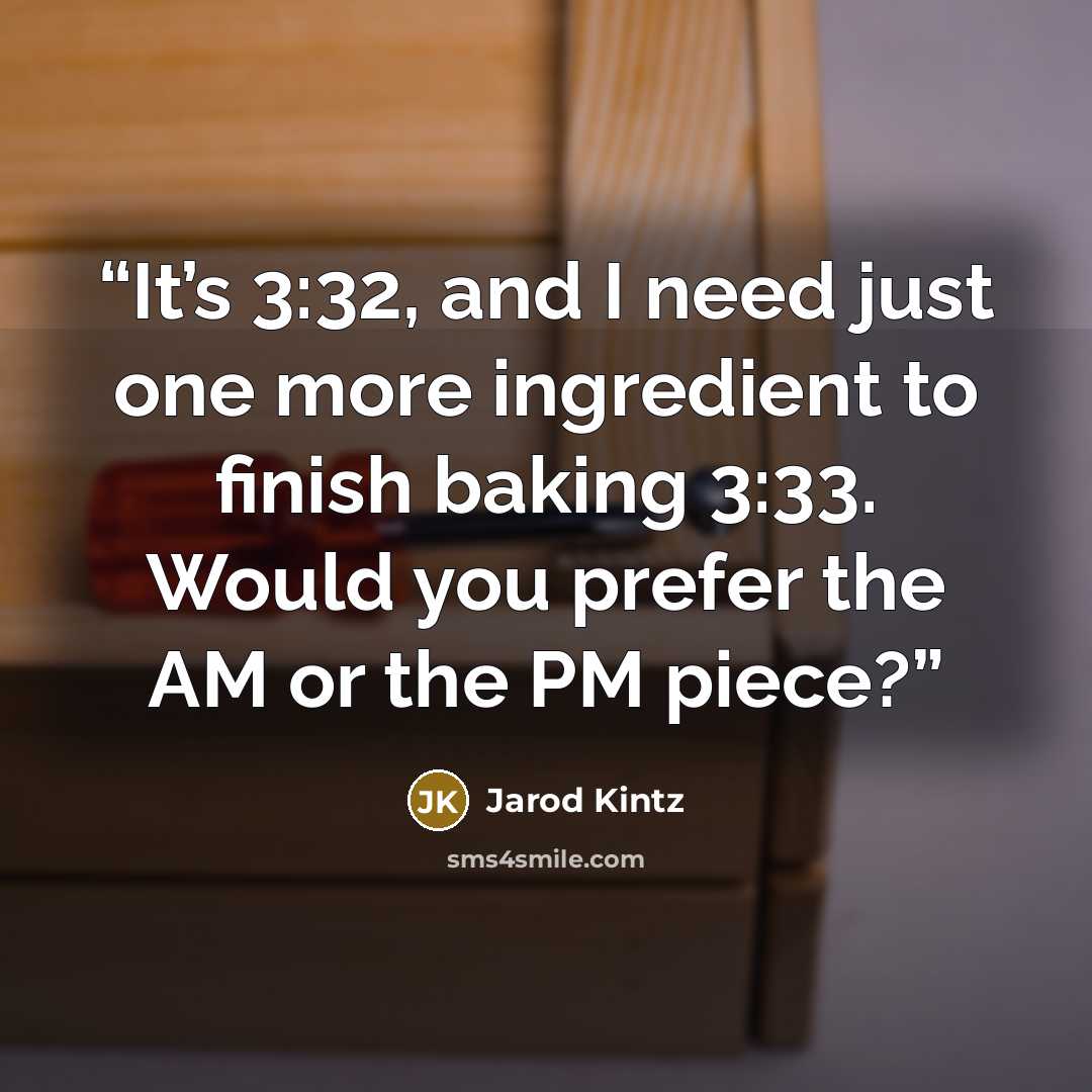 “It’s 3:32, and I need just one more ingredient to finish baking 3:33. Would you prefer the AM or the PM piece?” quote by Jarod Kintz