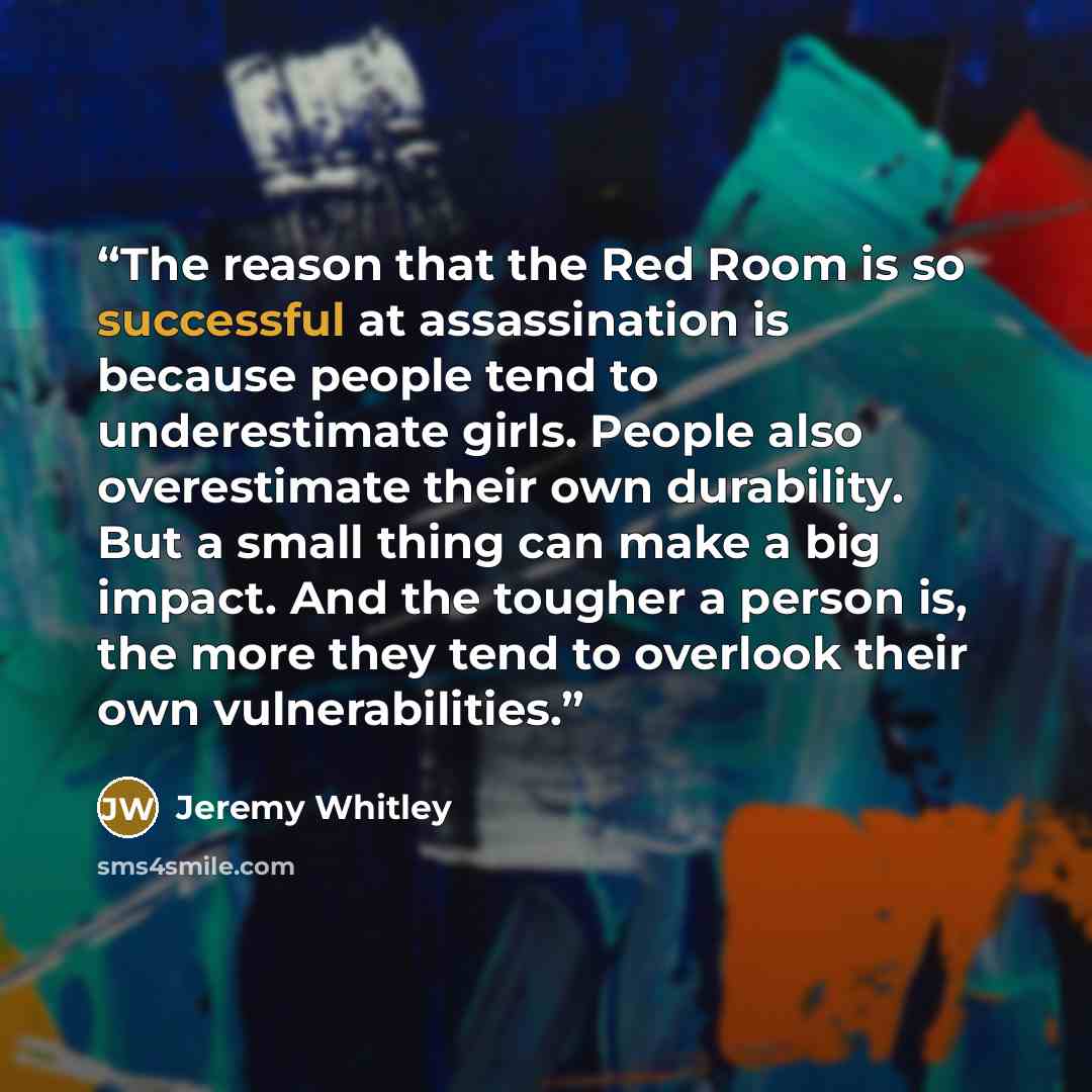 “The reason that the Red Room is so successful at assassination is because people tend to underestimate girls. People also overestimate their own durability. But a small thing can make a big impact. And the tougher a person is, the more they tend to overlook their own vulnerabilities.” quote by Jeremy Whitley