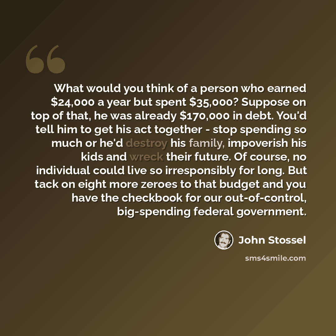 “What would you think of a person who earned $24,000 a year but spent $35,000? Suppose on top of that, he was already $170,000 in debt. You'd tell him to get his act together - stop spending so much or he'd destroy his family, impoverish his kids and wreck their future. Of course, no individual…” quote by John Stossel